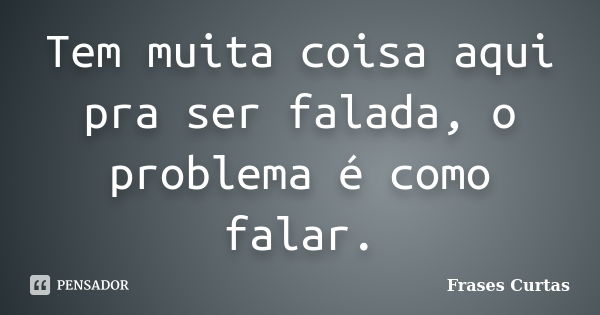 Tem muita coisa aqui pra ser falada, o problema é como falar.... Frase de Frases Curtas.