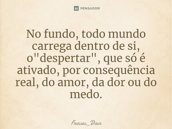 ⁠No fundo, todo mundo carrega dentro de si, o "despertar", que só é ativado, por consequência real, do amor, da dor ou do medo.... Frase de Frases_Dan.