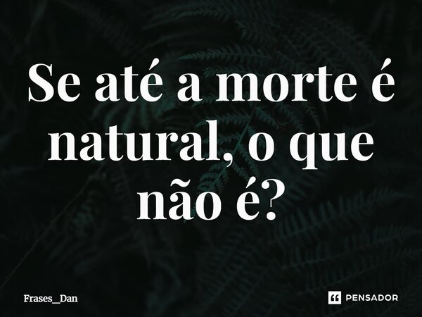 ⁠Se até a morte é natural, o que não é?... Frase de Frases_Dan.