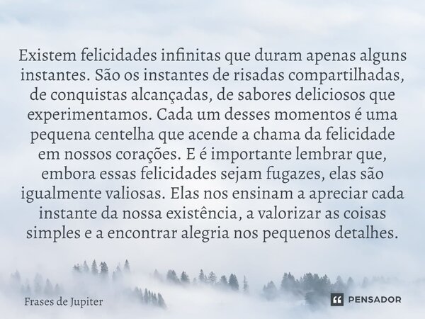 ⁠Existem felicidades infinitas que duram apenas alguns instantes. São os instantes de risadas compartilhadas, de conquistas alcançadas, de sabores deliciosos qu... Frase de Frases de Jupiter.