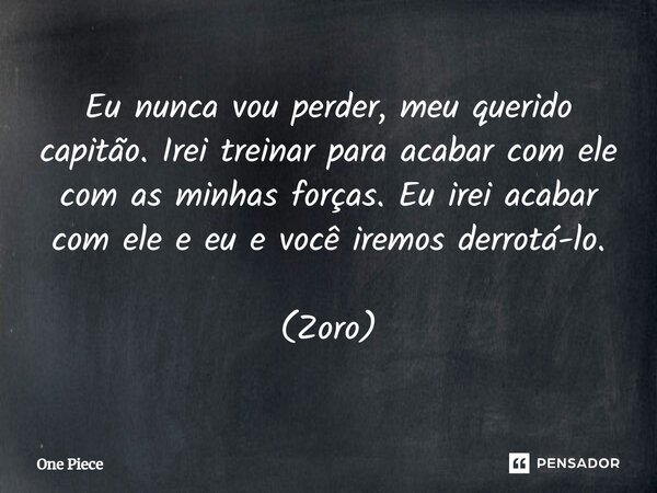 Eu nunca vou perder, meu querido capitão. Irei treinar para acabar com ele com as minhas forças. Eu irei acabar com ele e eu e você iremos derrotá-lo. (Zoro)... Frase de One Piece.