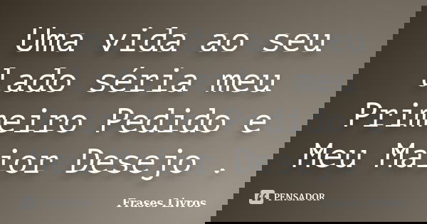 Uma vida ao seu lado séria meu Primeiro Pedido e Meu Maior Desejo .... Frase de Frases Livros.