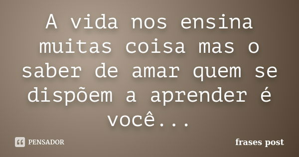 A vida nos ensina muitas coisa mas o saber de amar quem se dispõem a aprender é você...... Frase de frases post.