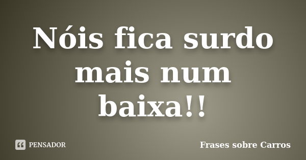 Nóis fica surdo mais num baixa!!... Frase de Frases sobre Carros.