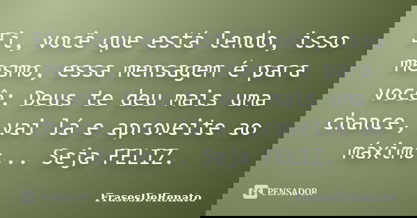 Ei, você que está lendo, isso mesmo, essa mensagem é para você: Deus te deu mais uma chance, vai lá e aproveite ao máximo... Seja FELIZ.... Frase de FrasesDeRenato.