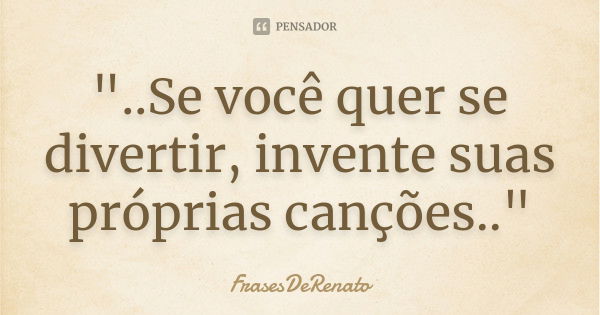 "..Se você quer se divertir, invente suas próprias canções.."... Frase de FrasesDeRenato.