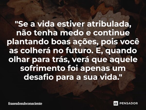 "Se a vida estiver atribulada, não tenha medo e continue plantando boas ações, pois você as colherá no futuro. E, quando olhar para trás, verá que aquele ... Frase de frasesdosubconsciente.