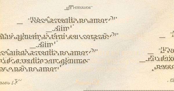 _"Você acredita no amor?"
_Sim!
_"Mais alguém ja feriu seu coração?"
_Sim!
_"E você ainda acredita no amor?"
_Eu deixei de acredit... Frase de FrasesJK.