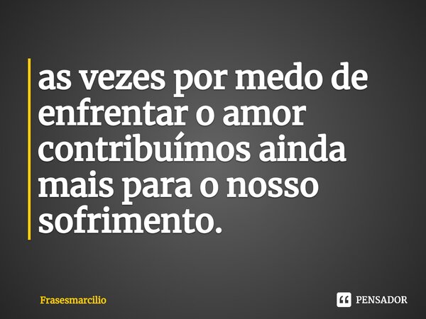 ⁠as vezes por medo de enfrentar o amor contribuímos ainda mais para o nosso sofrimento.... Frase de Frasesmarcilio.