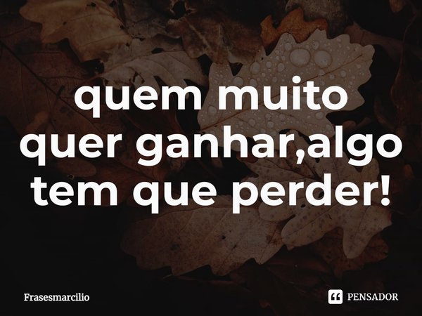 ⁠quem muito quer ganhar,algo tem que perder!... Frase de Frasesmarcilio.