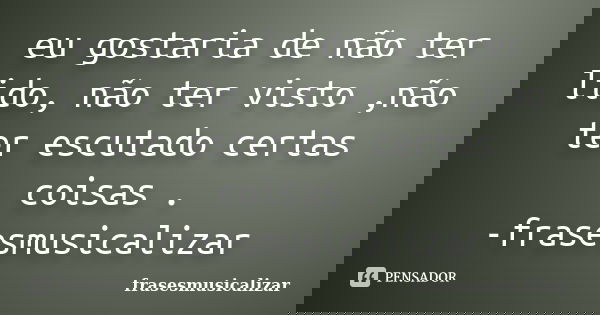 eu gostaria de não ter lido, não ter visto ,não ter escutado certas coisas . -frasesmusicalizar... Frase de frasesmusicalizar.
