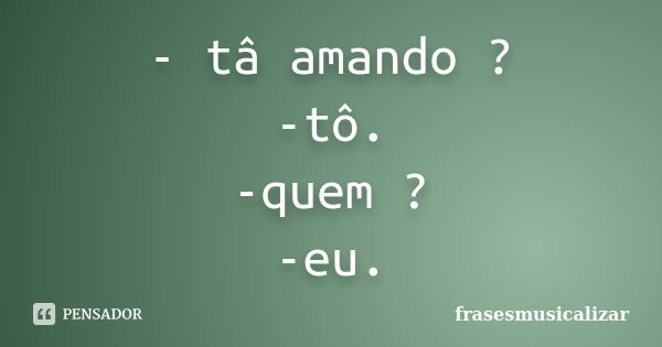 - tâ amando ? -tô. -quem ? -eu.... Frase de frasesmusicalizar.