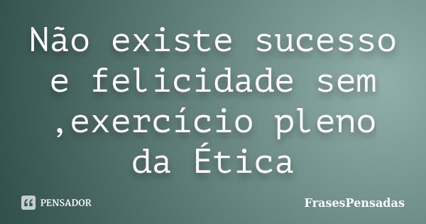 Não existe sucesso e felicidade sem ,exercício pleno da Ética... Frase de FrasesPensadas.