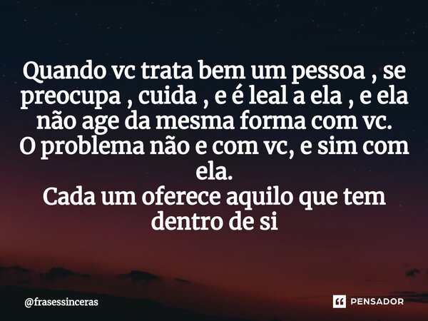 Quando vc trata bem um pessoa , se preocupa , cuida , e é leal a ela , e ela não age da mesma forma com vc. O problema não e com vc, e sim com ela. Cada um ofer... Frase de frasessinceras.