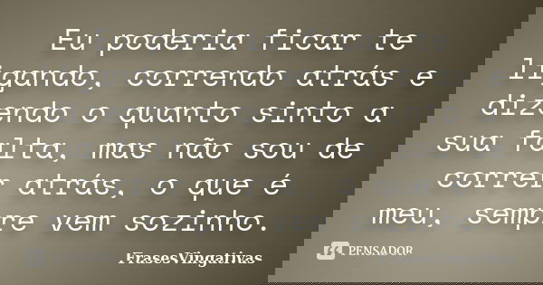 Eu poderia ficar te ligando, correndo atrás e dizendo o quanto sinto a sua falta, mas não sou de correr atrás, o que é meu, sempre vem sozinho.... Frase de FrasesVingativas.
