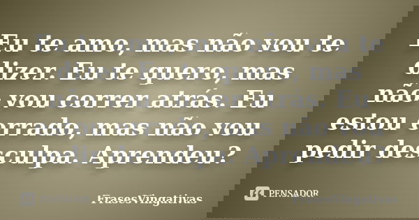 Eu te amo, mas não vou te dizer. Eu te quero, mas não vou correr atrás. Eu estou errado, mas não vou pedir desculpa. Aprendeu?... Frase de FrasesVingativas.