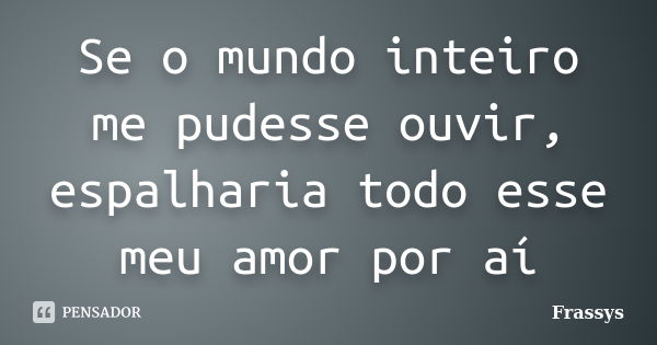 Se o mundo inteiro me pudesse ouvir, espalharia todo esse meu amor por aí... Frase de Frassys.