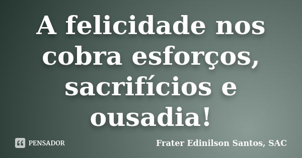 A felicidade nos cobra esforços, sacrifícios e ousadia!... Frase de Frater Edinilson Santos, SAC.