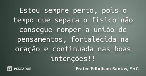 Estou sempre perto, pois o tempo que separa o físico não consegue romper a união de pensamentos, fortalecida na oração e continuada nas boas intenções!!... Frase de Frater Edinilson Santos, SAC.