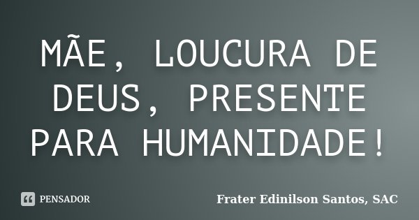 MÃE, LOUCURA DE DEUS, PRESENTE PARA HUMANIDADE!... Frase de Frater Edinilson Santos, SAC.