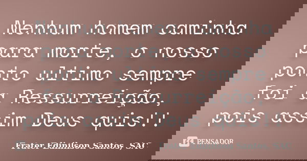 Nenhum homem caminha para morte, o nosso ponto ultimo sempre foi a Ressurreição, pois assim Deus quis!!... Frase de Frater Edinilson Santos, SAC.