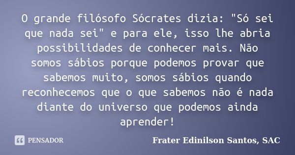 O grande filósofo Sócrates dizia: "Só sei que nada sei" e para ele, isso lhe abria possibilidades de conhecer mais. Não somos sábios porque podemos pr... Frase de Frater Edinilson Santos, SAC.