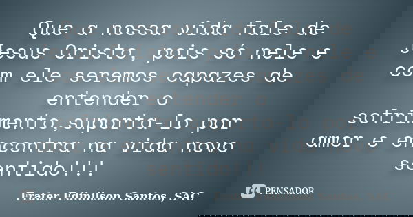 Que a nossa vida fale de Jesus Cristo, pois só nele e com ele seremos capazes de entender o sofrimento,suporta-lo por amor e encontra na vida novo sentido!!!... Frase de Frater Edinilson Santos, SAC.