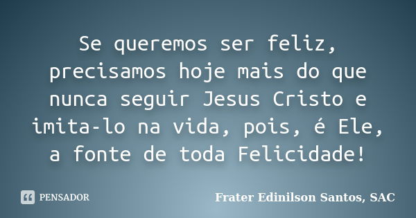 Se queremos ser feliz, precisamos hoje mais do que nunca seguir Jesus Cristo e imita-lo na vida, pois, é Ele, a fonte de toda Felicidade!... Frase de Frater Edinilson Santos, SAC.