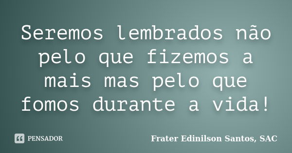 Seremos lembrados não pelo que fizemos a mais mas pelo que fomos durante a vida!... Frase de Frater Edinilson Santos, SAC.