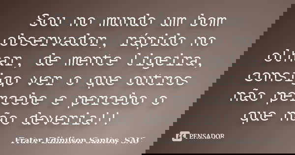 Sou no mundo um bom observador, rápido no olhar, de mente ligeira, consigo ver o que outros não percebe e percebo o que não deveria!!... Frase de Frater Edinilson Santos, SAC.