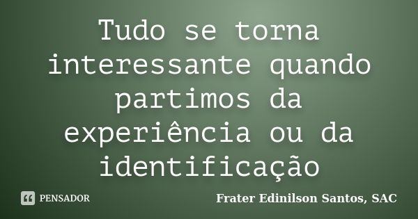 Tudo se torna interessante quando partimos da experiência ou da identificação... Frase de Frater Edinilson Santos, SAC.