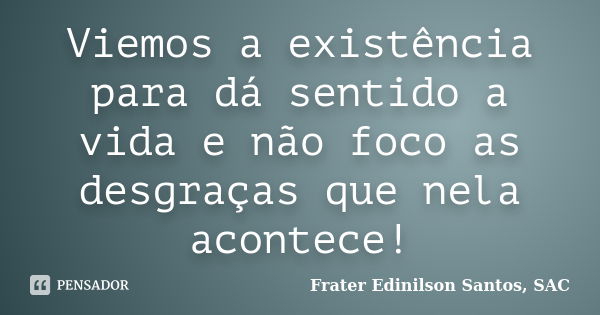 Viemos a existência para dá sentido a vida e não foco as desgraças que nela acontece!... Frase de Frater Edinilson Santos, SAC.