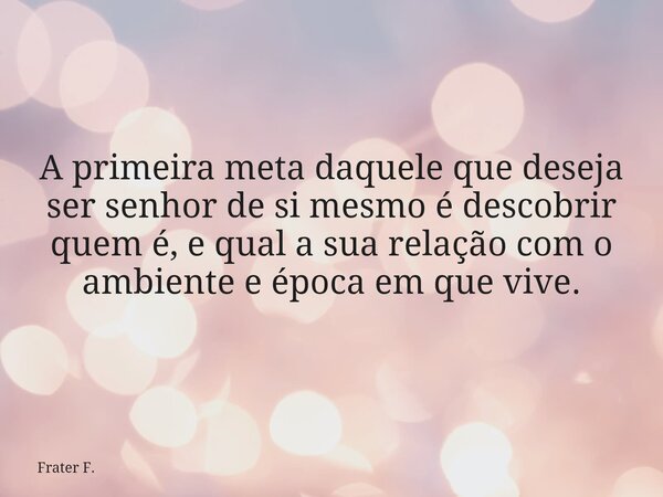 A primeira meta daquele que deseja ser senhor de si mesmo é descobrir quem é, e qual a sua relação com o ambiente e época em que vive.... Frase de Frater F..