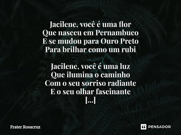 ⁠Jacilene, você é uma flor Que nasceu em Pernambuco E se mudou para Ouro Preto Para brilhar como um rubi Jacilene, você é uma luz Que ilumina o caminho Com o se... Frase de Frater Rosacruz.