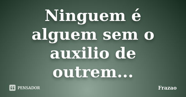 Ninguem é alguem sem o auxilio de outrem...... Frase de Frazao.