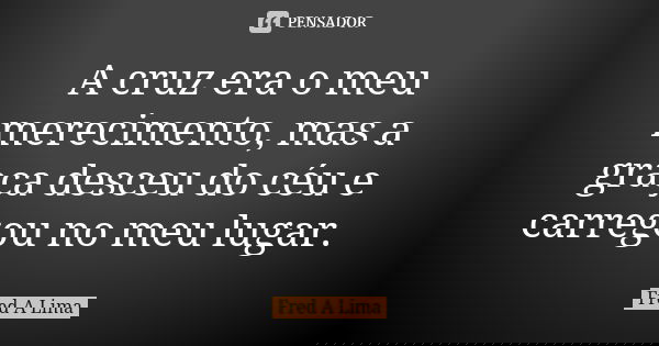 A cruz era o meu merecimento, mas a graça desceu do céu e carregou no meu lugar.... Frase de Fred A. Lima.