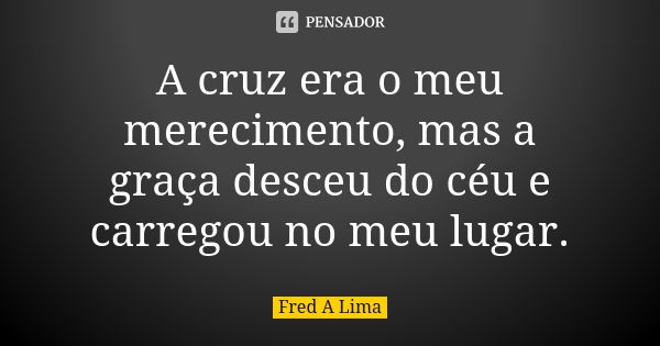 A cruz era o meu merecimento, mas a graça desceu do céu e carregou no meu lugar.... Frase de Fred A. Lima.