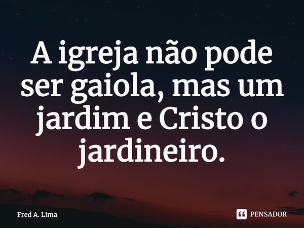 A igreja não pode ser gaiola, mas um jardim e Cristo o jardineiro.⁠... Frase de Fred A. Lima.