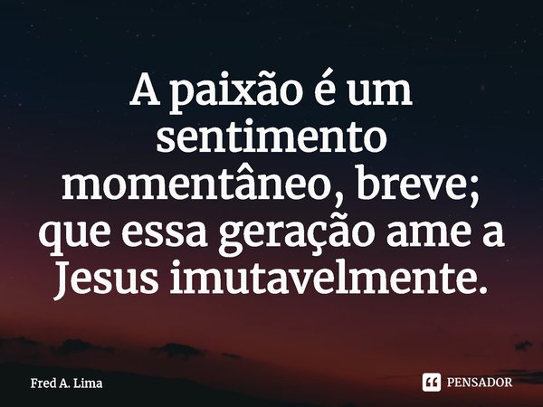 ⁠A paixão é um sentimento momentâneo, breve; que essa geração ame a Jesus imutavelmente.... Frase de Fred A. Lima.