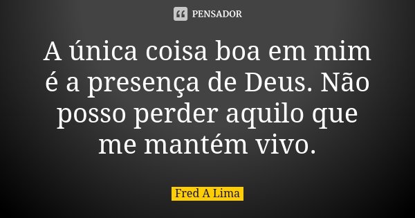 A única coisa boa em mim é a presença de Deus. Não posso perder aquilo que me mantém vivo.... Frase de Fred A. Lima.