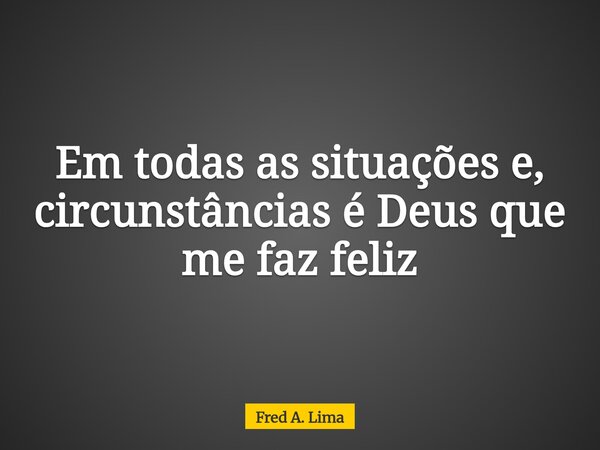 Em todas as situações e, circunstâncias é Deus que me faz feliz... Frase de Fred A. Lima.