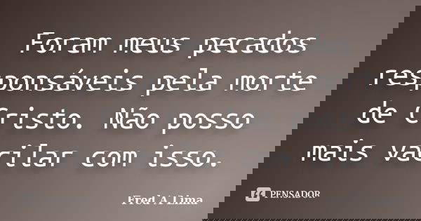 Foram meus pecados responsáveis pela morte de Cristo. Não posso mais vacilar com isso.... Frase de Fred A. Lima.