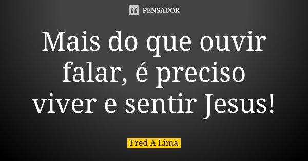 Mais do que ouvir falar, é preciso viver e sentir Jesus!... Frase de Fred A. Lima.
