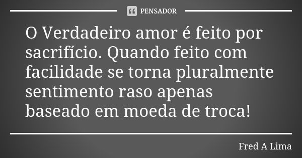 O Verdadeiro amor é feito por sacrifício. Quando feito com facilidade se torna pluralmente sentimento raso apenas baseado em moeda de troca!... Frase de Fred A. Lima.