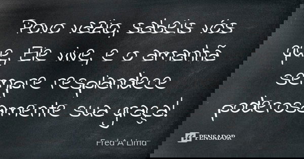 Povo vazio, sabeis vós que, Ele vive, e o amanhã sempre resplandece poderosamente sua graça!... Frase de Fred A. Lima.