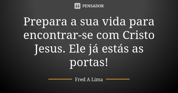 Prepara a sua vida para encontrar-se com Cristo Jesus. Ele já estás as portas!... Frase de Fred A. Lima.