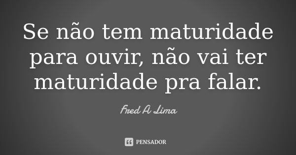 Se não tem maturidade para ouvir, não vai ter maturidade pra falar.... Frase de Fred A. Lima.