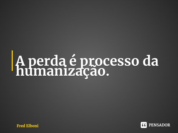 ⁠A perda é processo da humanização.... Frase de Fred Elboni.