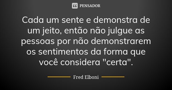 Cada um sente e demonstra de um jeito, então não julgue as pessoas por não demonstrarem os sentimentos da forma que você considera "certa".... Frase de Fred Elboni.