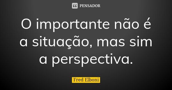 O importante não é a situação, mas sim a perspectiva.... Frase de Fred Elboni.